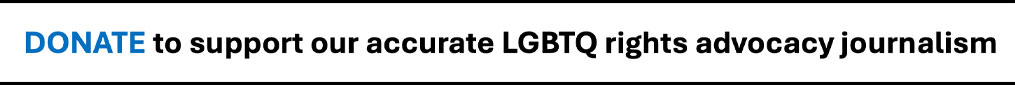 Appeal for donations to support accurate LGBTQ rights advocacy journalism.